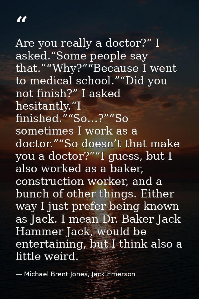 Are you really a doctor?” I asked.“Some people say that.”“Why?”“Because I went to medical school.”“Did you not finish?”  — Michael Brent Jones, Jack Emerson