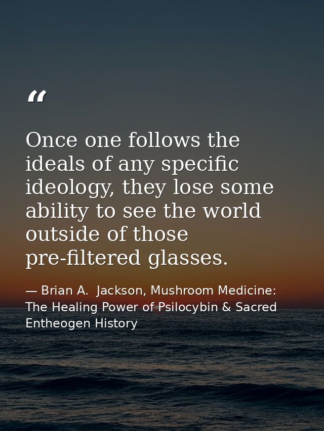Once one follows the ideals of any specific ideology, they lose some ability to see the world outside of those pre-filte — Brian A.  Jackson, Mushroom Medicine: The Healing Power of Psilocybin & Sacred Entheogen History