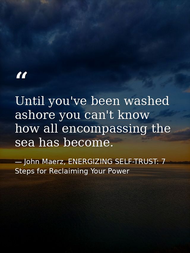 Until you've been washed ashore you can't know how all encompassing the sea has become. — John Maerz, ENERGIZING SELF-TRUST: 7 Steps for Reclaiming Your Power