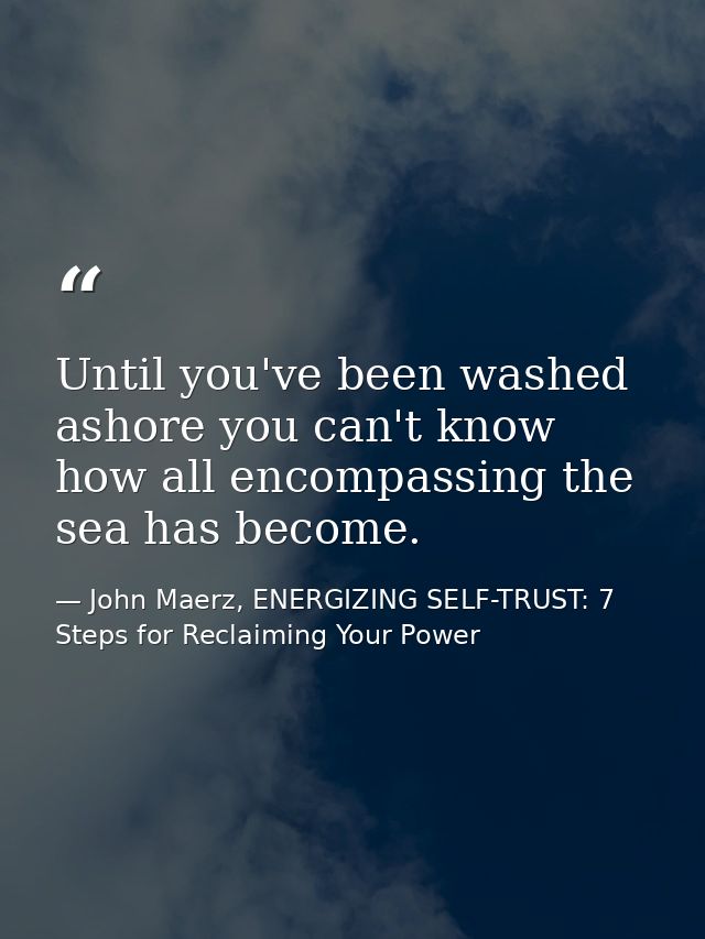 Until you've been washed ashore you can't know how all encompassing the sea has become. — John Maerz, ENERGIZING SELF-TRUST: 7 Steps for Reclaiming Your Power
