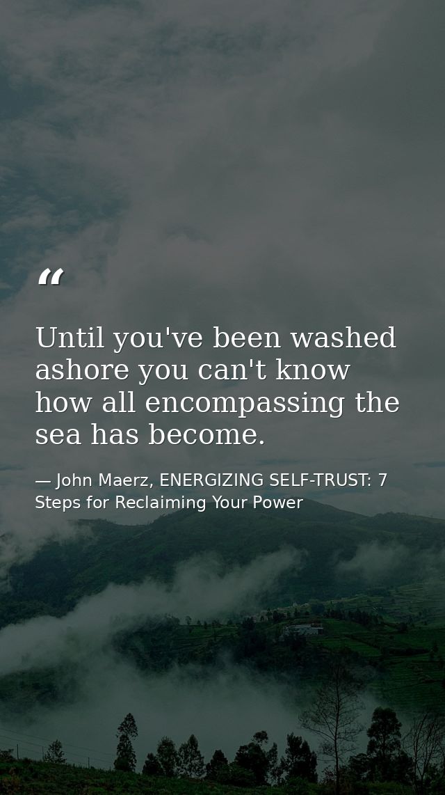 Until you've been washed ashore you can't know how all encompassing the sea has become. — John Maerz, ENERGIZING SELF-TRUST: 7 Steps for Reclaiming Your Power