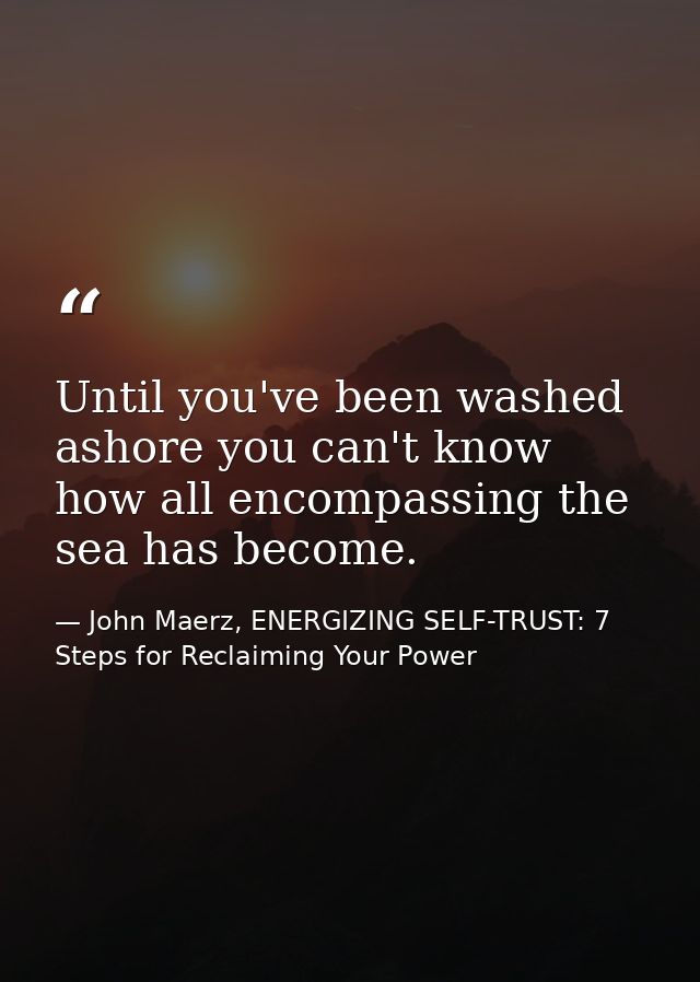 Until you've been washed ashore you can't know how all encompassing the sea has become. — John Maerz, ENERGIZING SELF-TRUST: 7 Steps for Reclaiming Your Power