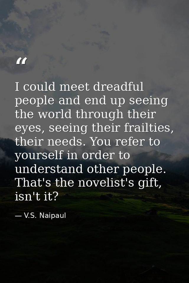 I could meet dreadful people and end up seeing the world through their eyes, seeing their frailties, their needs. You re — V.S. Naipaul
