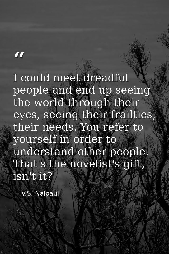 I could meet dreadful people and end up seeing the world through their eyes, seeing their frailties, their needs. You re — V.S. Naipaul