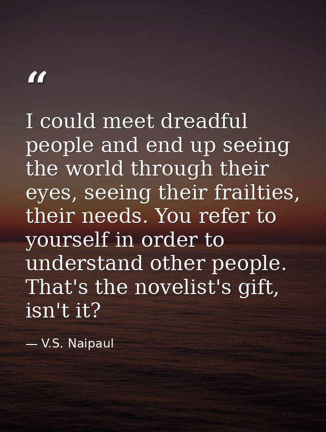 I could meet dreadful people and end up seeing the world through their eyes, seeing their frailties, their needs. You re — V.S. Naipaul