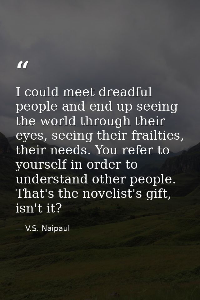 I could meet dreadful people and end up seeing the world through their eyes, seeing their frailties, their needs. You re — V.S. Naipaul