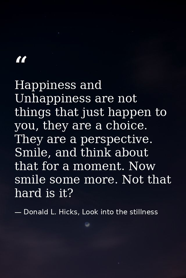 Happiness and Unhappiness are not things that just happen to you, they are a choice. They are a perspective. Smile, and  — Donald L. Hicks, Look into the stillness
