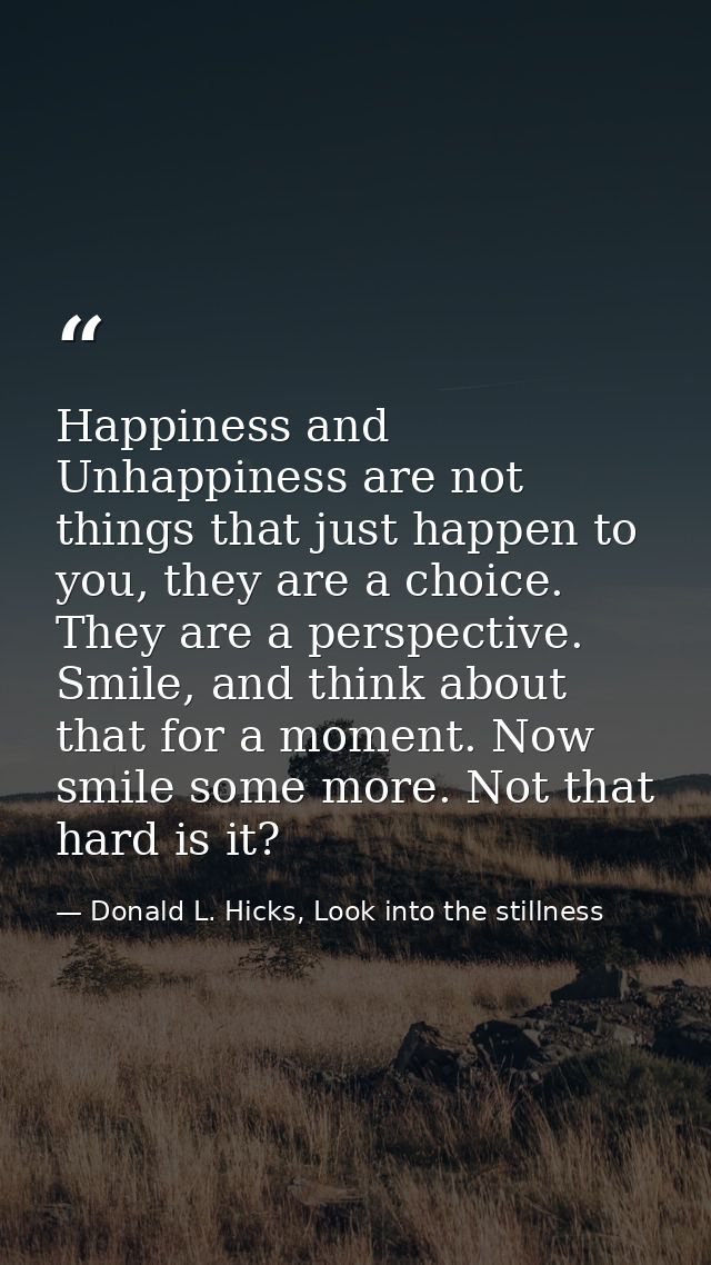 Happiness and Unhappiness are not things that just happen to you, they are a choice. They are a perspective. Smile, and  — Donald L. Hicks, Look into the stillness