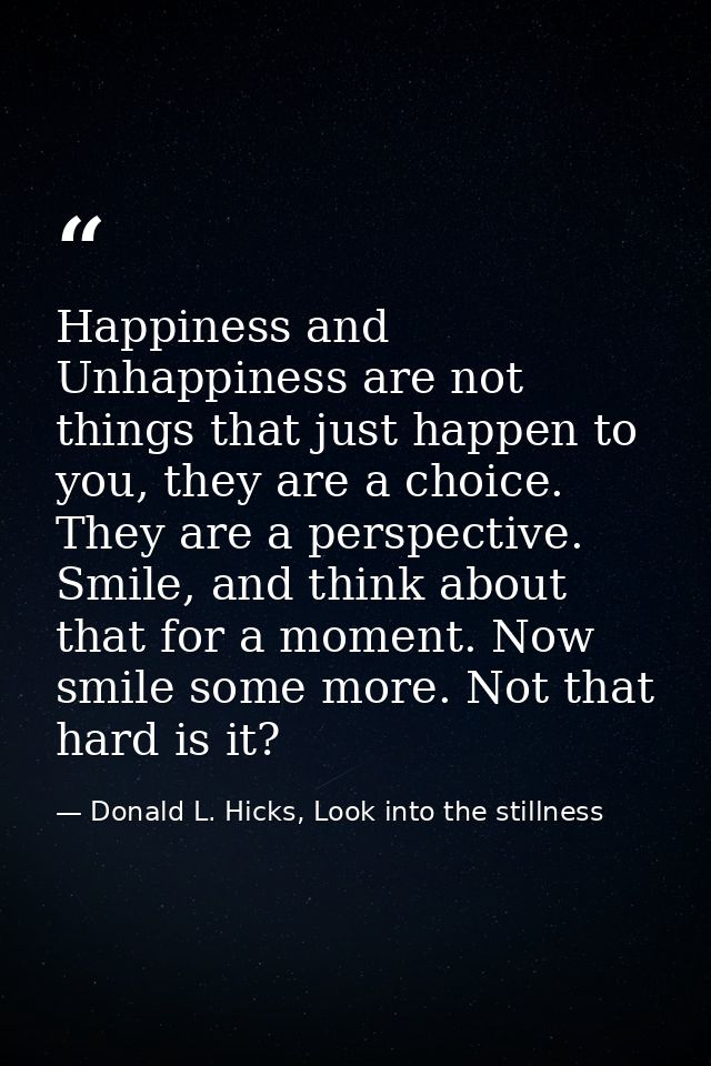 Happiness and Unhappiness are not things that just happen to you, they are a choice. They are a perspective. Smile, and  — Donald L. Hicks, Look into the stillness