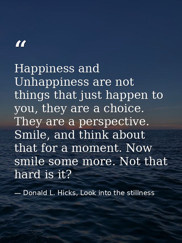 Happiness and Unhappiness are not things that just happen to you, they are a choice. They are a perspective. Smile, and  — Donald L. Hicks, Look into the stillness