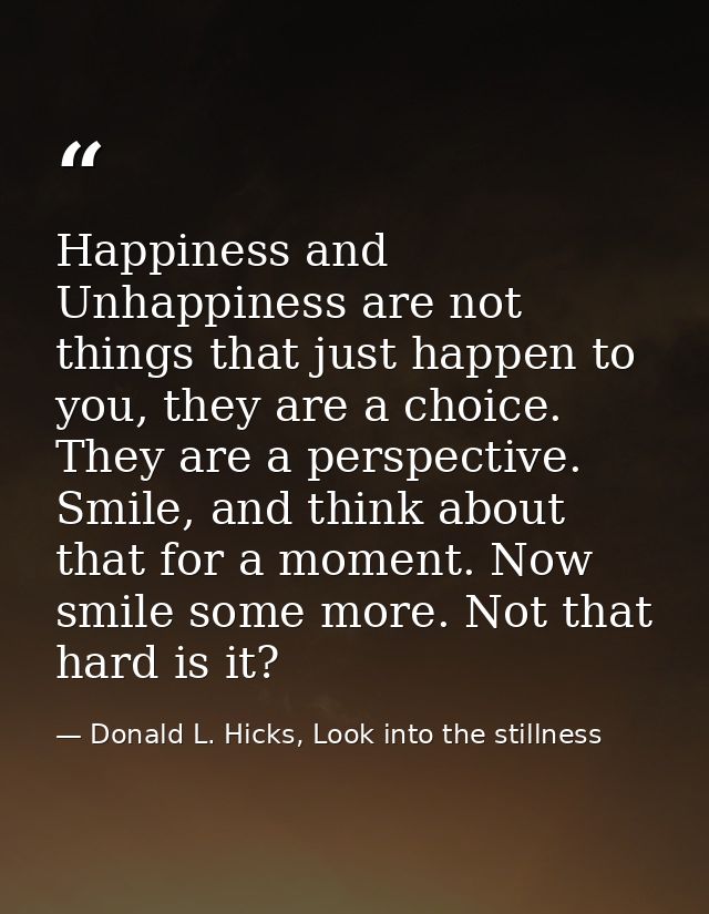 Happiness and Unhappiness are not things that just happen to you, they are a choice. They are a perspective. Smile, and  — Donald L. Hicks, Look into the stillness
