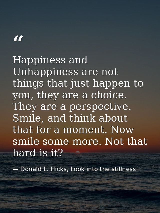 Happiness and Unhappiness are not things that just happen to you, they are a choice. They are a perspective. Smile, and  — Donald L. Hicks, Look into the stillness