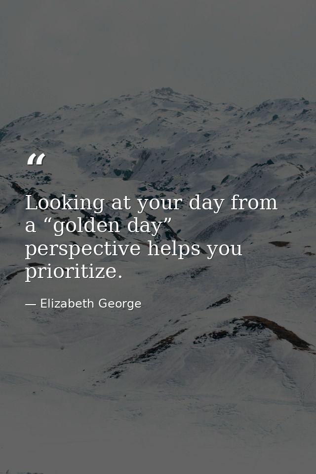 Looking at your day from a “golden day” perspective helps you prioritize. — Elizabeth George