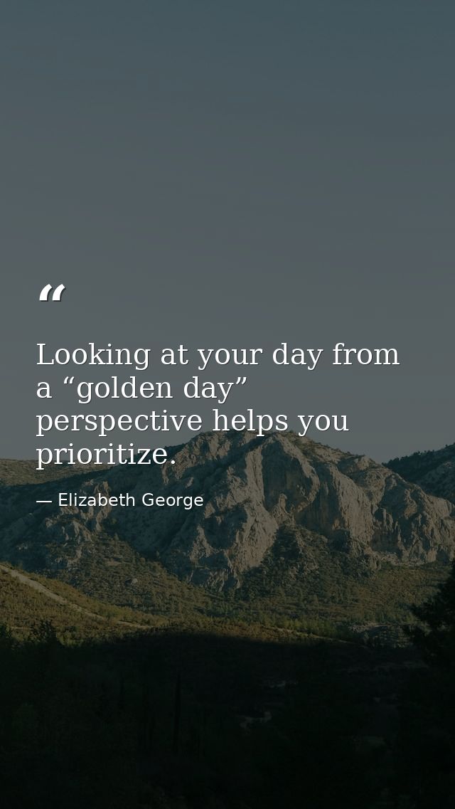 Looking at your day from a “golden day” perspective helps you prioritize. — Elizabeth George