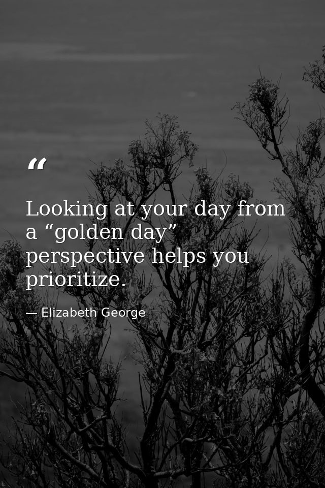Looking at your day from a “golden day” perspective helps you prioritize. — Elizabeth George