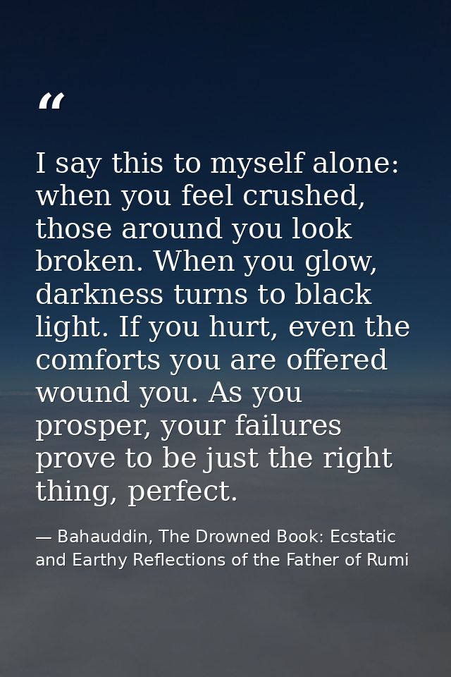 I say this to myself alone: when you feel crushed, those around you look broken. When you glow, darkness turns to black  — Bahauddin, The Drowned Book: Ecstatic and Earthy Reflections of the Father of Rumi
