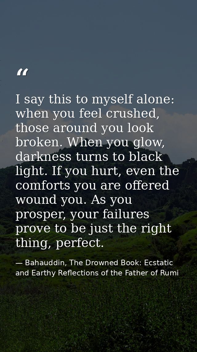 I say this to myself alone: when you feel crushed, those around you look broken. When you glow, darkness turns to black  — Bahauddin, The Drowned Book: Ecstatic and Earthy Reflections of the Father of Rumi