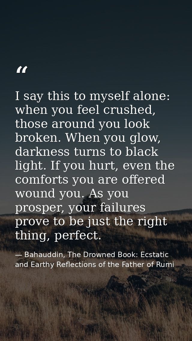 I say this to myself alone: when you feel crushed, those around you look broken. When you glow, darkness turns to black  — Bahauddin, The Drowned Book: Ecstatic and Earthy Reflections of the Father of Rumi