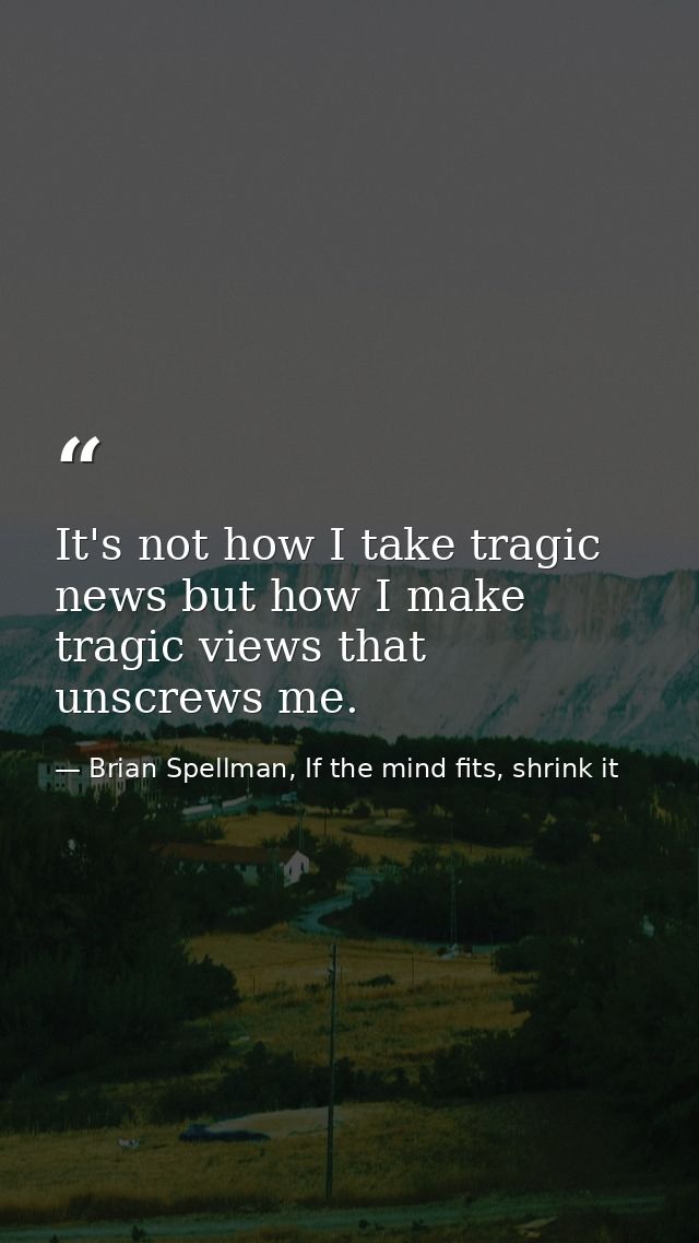 It's not how I take tragic news but how I make tragic views that unscrews me. — Brian Spellman, If the mind fits, shrink it