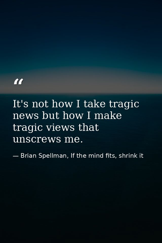 It's not how I take tragic news but how I make tragic views that unscrews me. — Brian Spellman, If the mind fits, shrink it