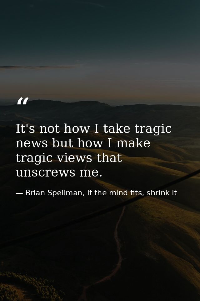It's not how I take tragic news but how I make tragic views that unscrews me. — Brian Spellman, If the mind fits, shrink it