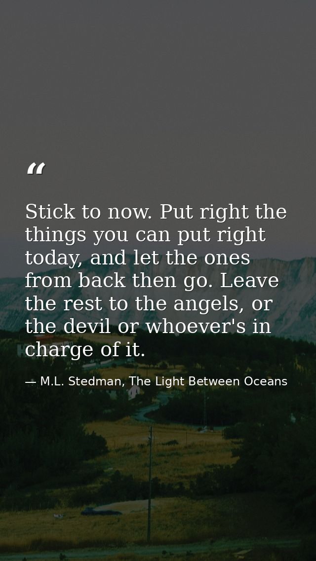 Stick to now. Put right the things you can put right today, and let the ones from back then go. Leave the rest to the an — M.L. Stedman, The Light Between Oceans