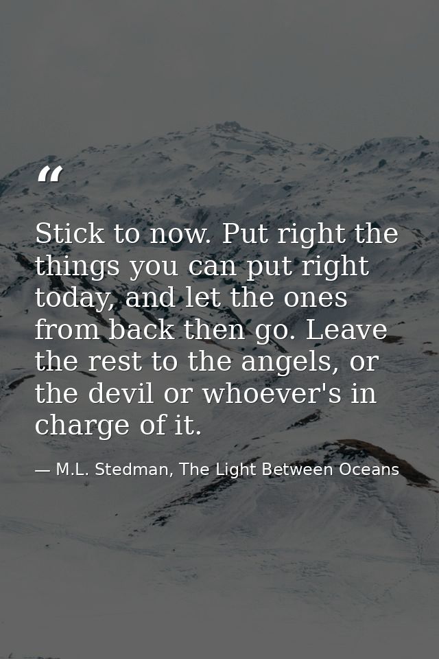 Stick to now. Put right the things you can put right today, and let the ones from back then go. Leave the rest to the an — M.L. Stedman, The Light Between Oceans