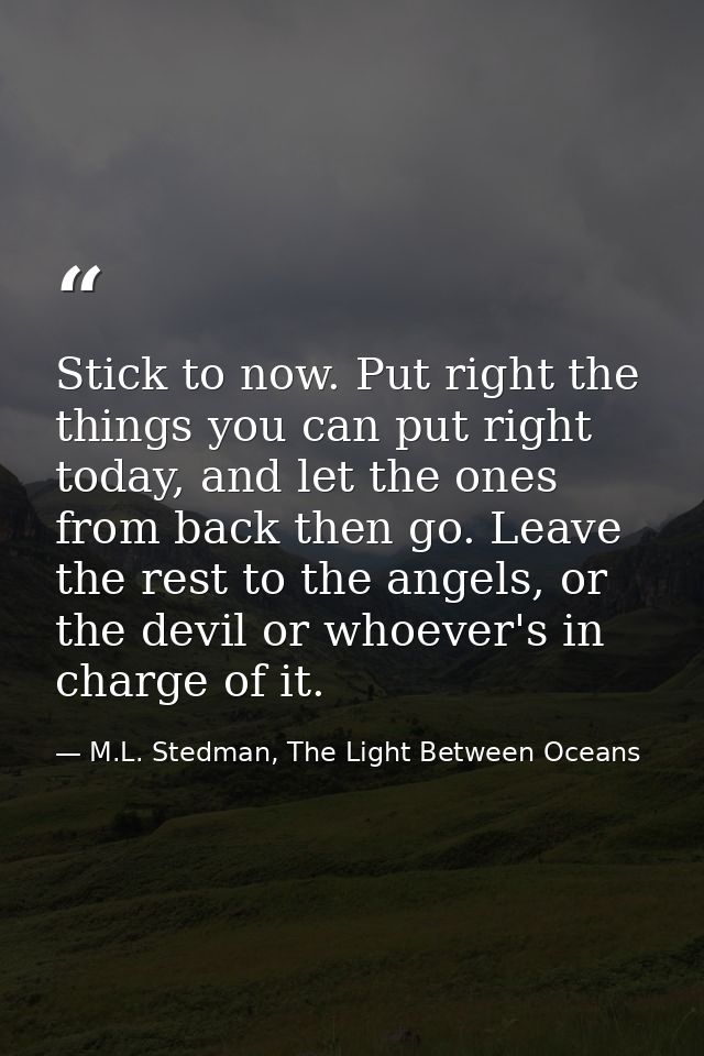 Stick to now. Put right the things you can put right today, and let the ones from back then go. Leave the rest to the an — M.L. Stedman, The Light Between Oceans