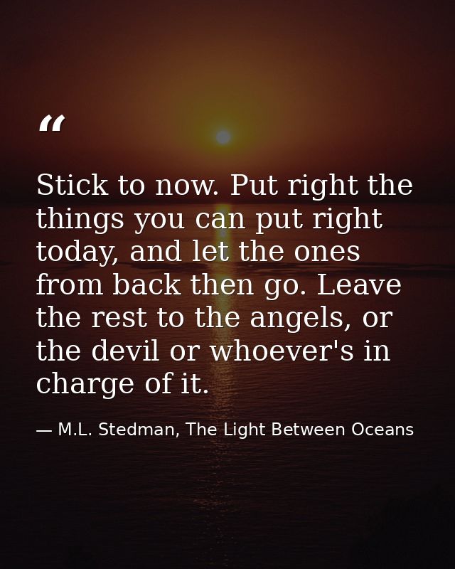 Stick to now. Put right the things you can put right today, and let the ones from back then go. Leave the rest to the an — M.L. Stedman, The Light Between Oceans