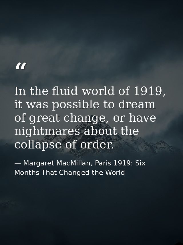 In the fluid world of 1919, it was possible to dream of great change, or have nightmares about the collapse of order. — Margaret MacMillan, Paris 1919: Six Months That Changed the World