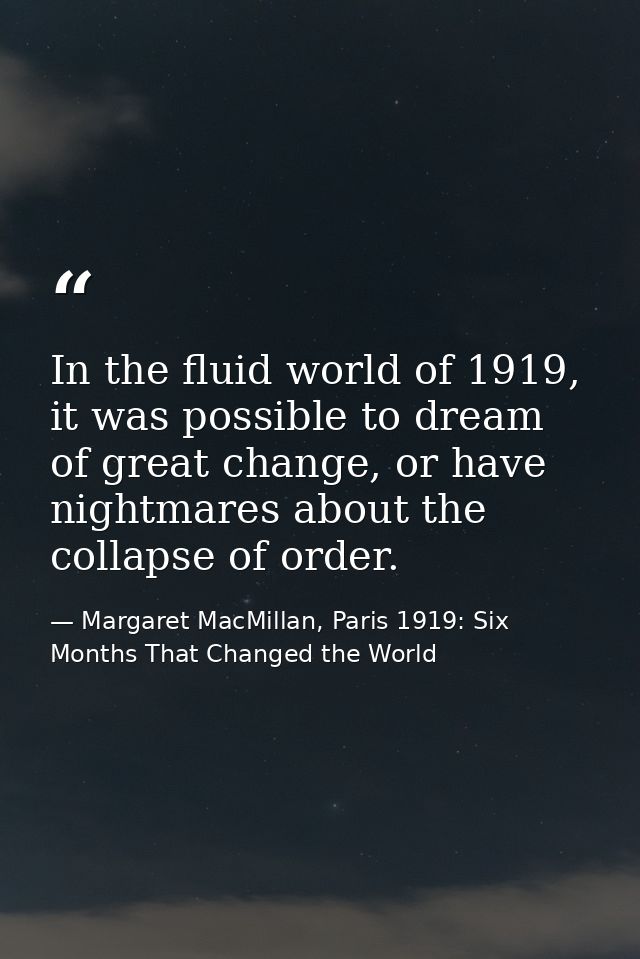 In the fluid world of 1919, it was possible to dream of great change, or have nightmares about the collapse of order. — Margaret MacMillan, Paris 1919: Six Months That Changed the World