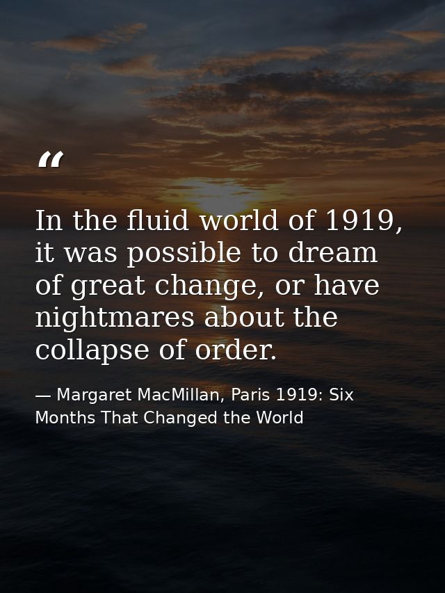 In the fluid world of 1919, it was possible to dream of great change, or have nightmares about the collapse of order. — Margaret MacMillan, Paris 1919: Six Months That Changed the World
