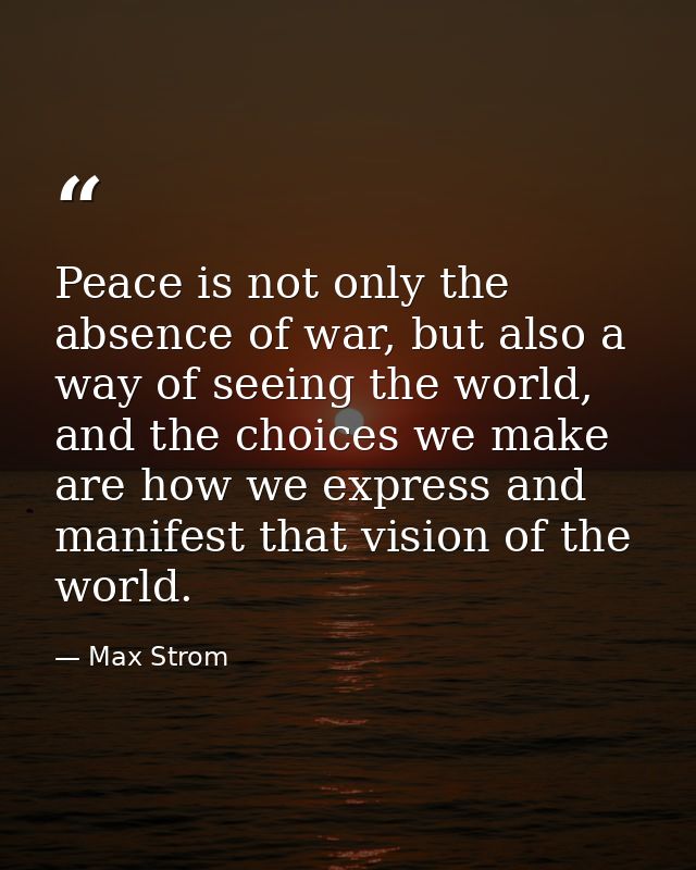 Peace is not only the absence of war, but also a way of seeing the world, and the choices we make are how we express and — Max Strom