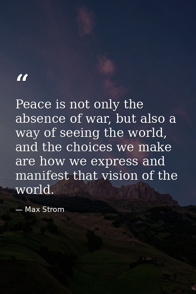 Peace is not only the absence of war, but also a way of seeing the world, and the choices we make are how we express and — Max Strom