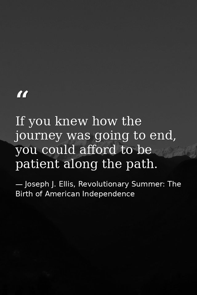If you knew how the journey was going to end, you could afford to be patient along the path. — Joseph J. Ellis, Revolutionary Summer: The Birth of American Independence