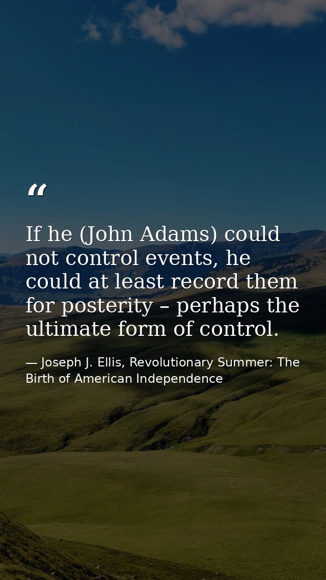 If he (John Adams) could not control events, he could at least record them for posterity – perhaps the ultimate form of  — Joseph J. Ellis, Revolutionary Summer: The Birth of American Independence