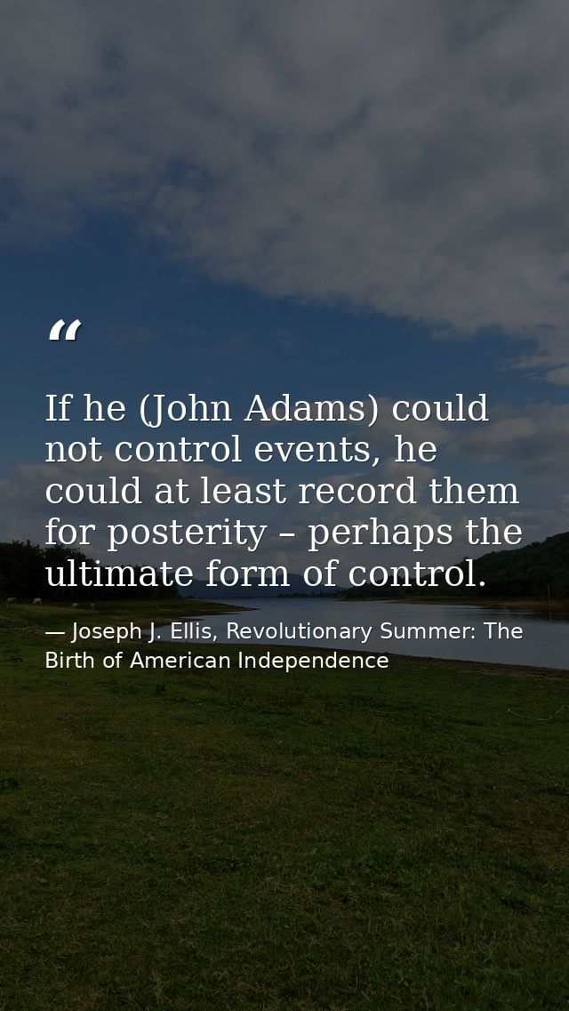 If he (John Adams) could not control events, he could at least record them for posterity – perhaps the ultimate form of  — Joseph J. Ellis, Revolutionary Summer: The Birth of American Independence