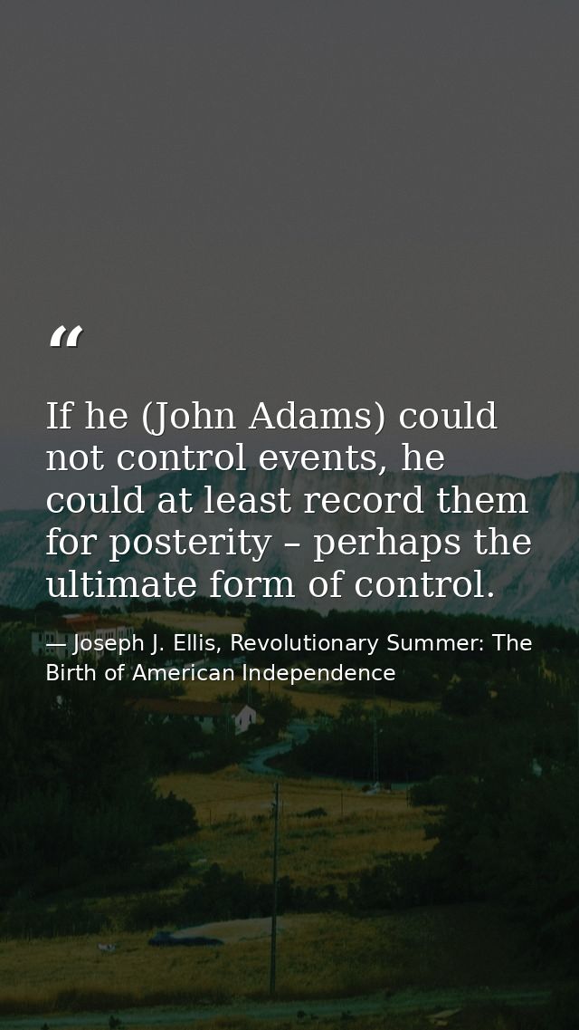 If he (John Adams) could not control events, he could at least record them for posterity – perhaps the ultimate form of  — Joseph J. Ellis, Revolutionary Summer: The Birth of American Independence