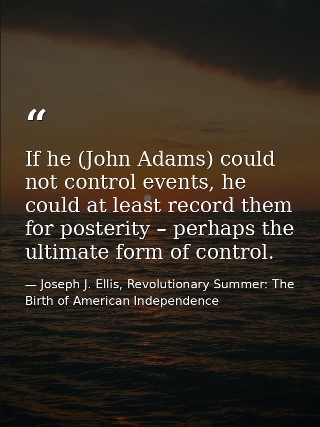 If he (John Adams) could not control events, he could at least record them for posterity – perhaps the ultimate form of  — Joseph J. Ellis, Revolutionary Summer: The Birth of American Independence