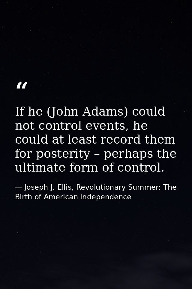 If he (John Adams) could not control events, he could at least record them for posterity – perhaps the ultimate form of  — Joseph J. Ellis, Revolutionary Summer: The Birth of American Independence