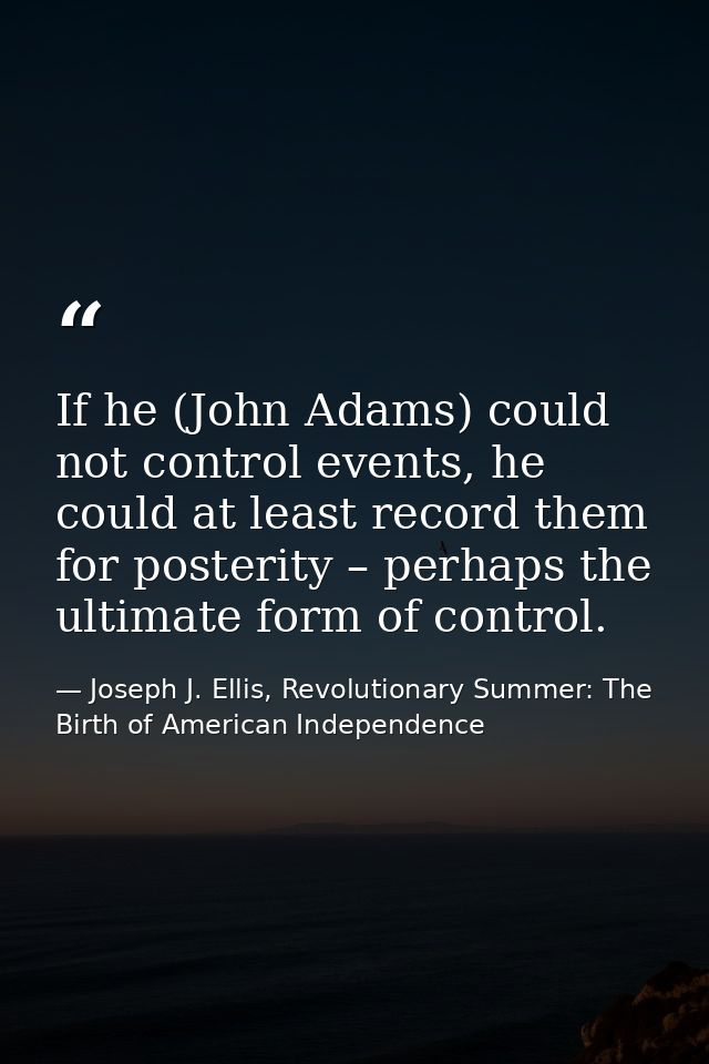 If he (John Adams) could not control events, he could at least record them for posterity – perhaps the ultimate form of  — Joseph J. Ellis, Revolutionary Summer: The Birth of American Independence