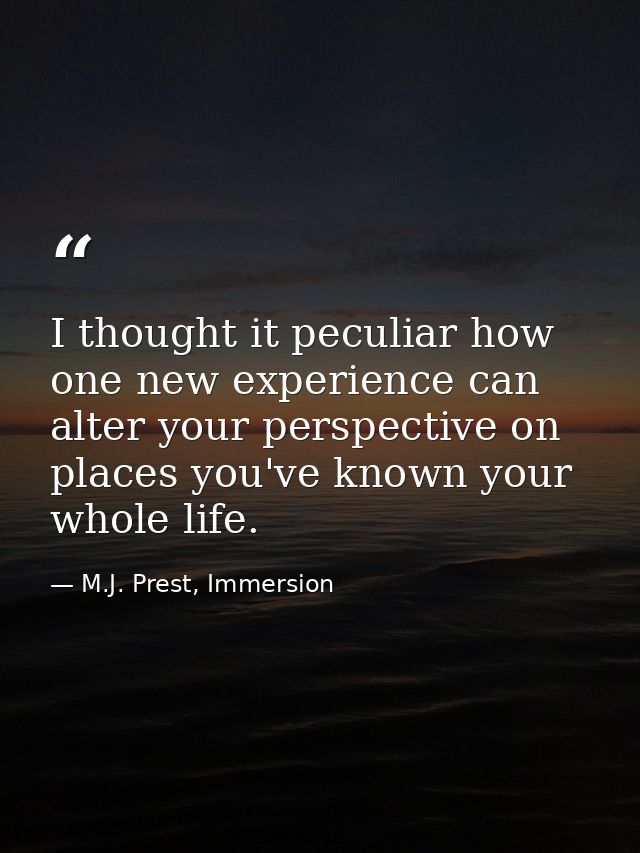 I thought it peculiar how one new experience can alter your perspective on places you've known your whole life. — M.J. Prest, Immersion