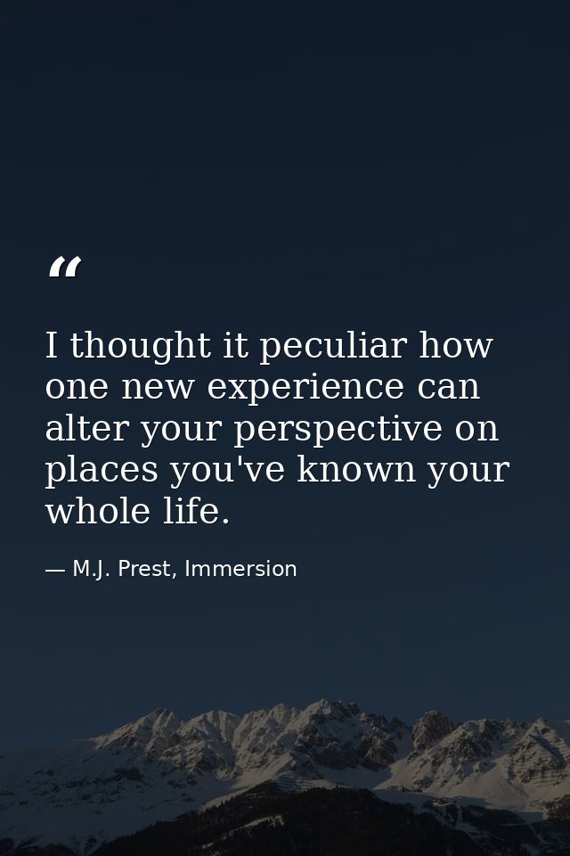 I thought it peculiar how one new experience can alter your perspective on places you've known your whole life. — M.J. Prest, Immersion