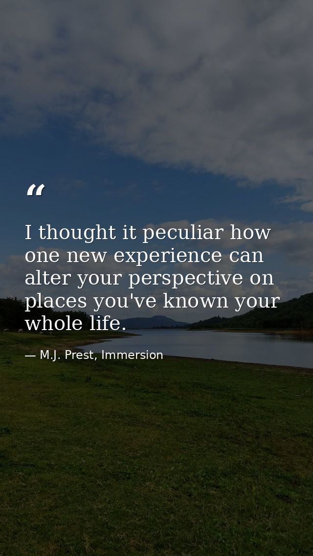 I thought it peculiar how one new experience can alter your perspective on places you've known your whole life. — M.J. Prest, Immersion