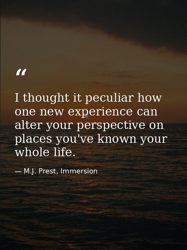 I thought it peculiar how one new experience can alter your perspective on places you've known your whole life. — M.J. Prest, Immersion
