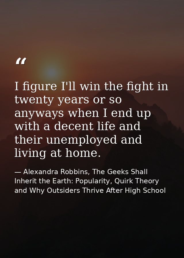 I figure I'll win the fight in twenty years or so anyways when I end up with a decent life and their unemployed and livi — Alexandra Robbins, The Geeks Shall Inherit the Earth: Popularity, Quirk Theory and Why Outsiders Thrive After High School