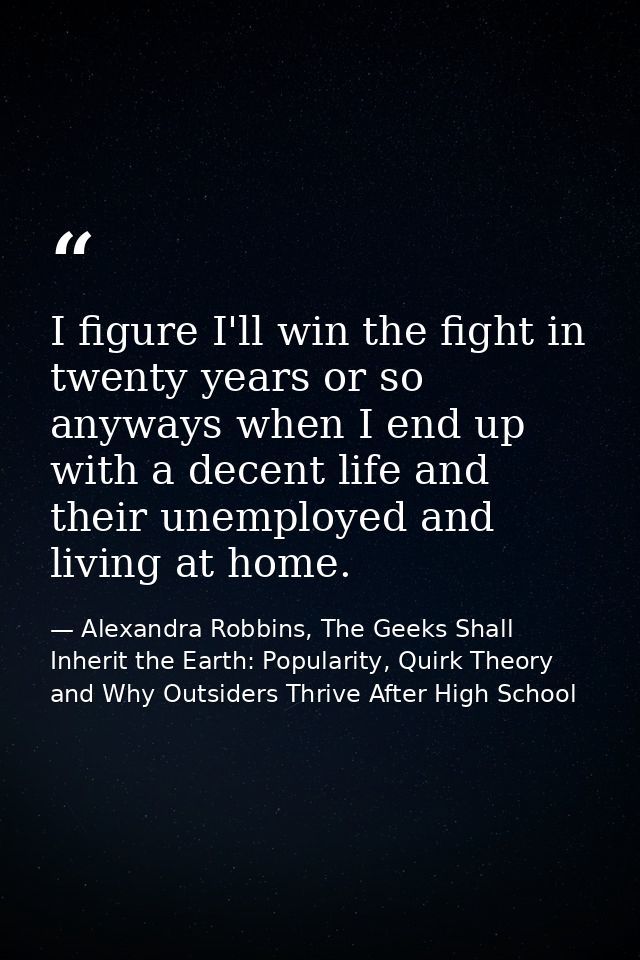 I figure I'll win the fight in twenty years or so anyways when I end up with a decent life and their unemployed and livi — Alexandra Robbins, The Geeks Shall Inherit the Earth: Popularity, Quirk Theory and Why Outsiders Thrive After High School