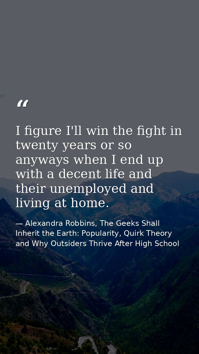 I figure I'll win the fight in twenty years or so anyways when I end up with a decent life and their unemployed and livi — Alexandra Robbins, The Geeks Shall Inherit the Earth: Popularity, Quirk Theory and Why Outsiders Thrive After High School