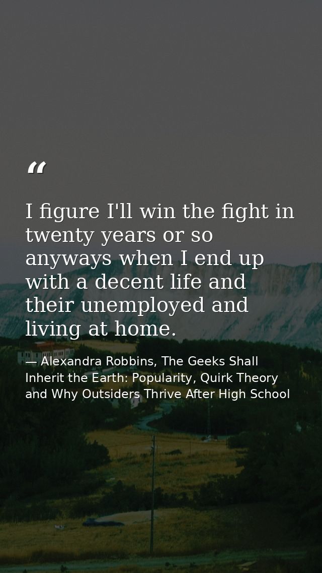 I figure I'll win the fight in twenty years or so anyways when I end up with a decent life and their unemployed and livi — Alexandra Robbins, The Geeks Shall Inherit the Earth: Popularity, Quirk Theory and Why Outsiders Thrive After High School