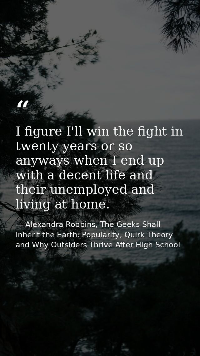 I figure I'll win the fight in twenty years or so anyways when I end up with a decent life and their unemployed and livi — Alexandra Robbins, The Geeks Shall Inherit the Earth: Popularity, Quirk Theory and Why Outsiders Thrive After High School